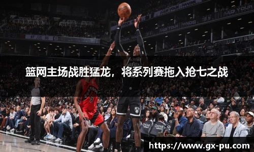 篮网主场战胜猛龙，将系列赛拖入抢七之战