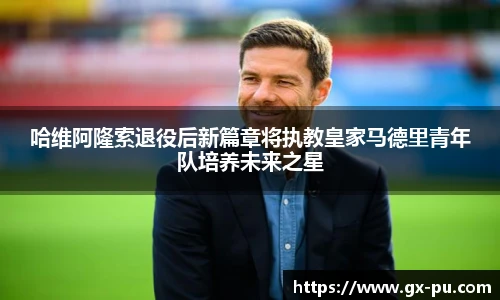 哈维阿隆索退役后新篇章将执教皇家马德里青年队培养未来之星